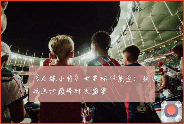 《足球小将》世界杯34集全:经典动画的巅峰对决盛宴