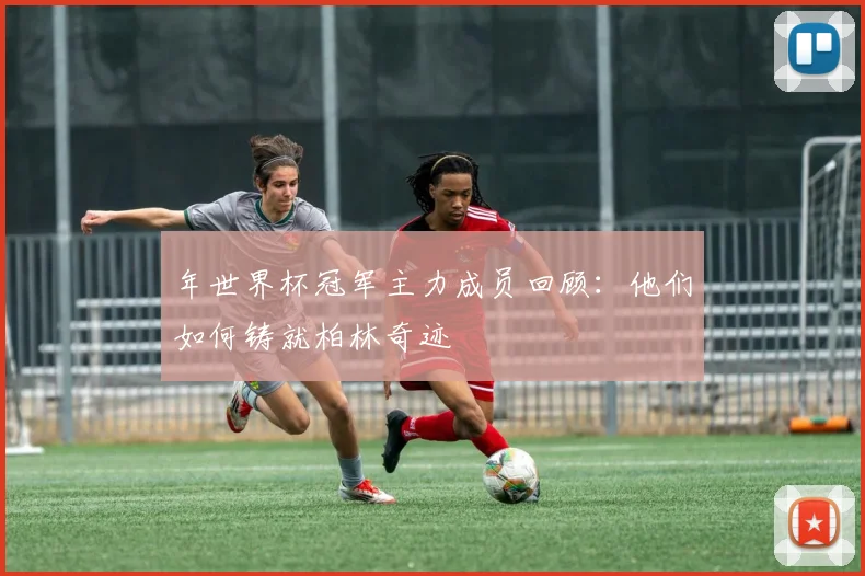 年世界杯冠军主力成员回顾：他们如何铸就柏林奇迹