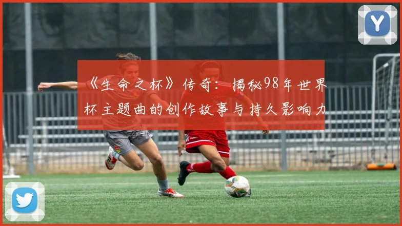 《生命之杯》传奇：揭秘98年世界杯主题曲的创作故事与持久影响力