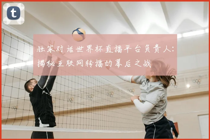独家对话世界杯直播平台负责人：揭秘互联网转播的幕后之战
