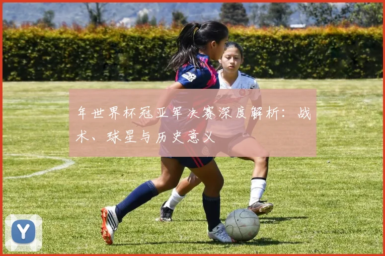 年世界杯冠亚军决赛深度解析：战术、球星与历史意义