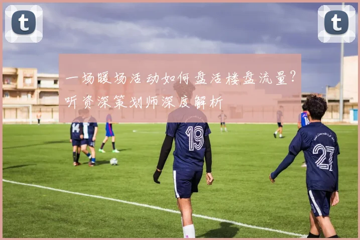 一场暖场活动如何盘活楼盘流量？听资深策划师深度解析