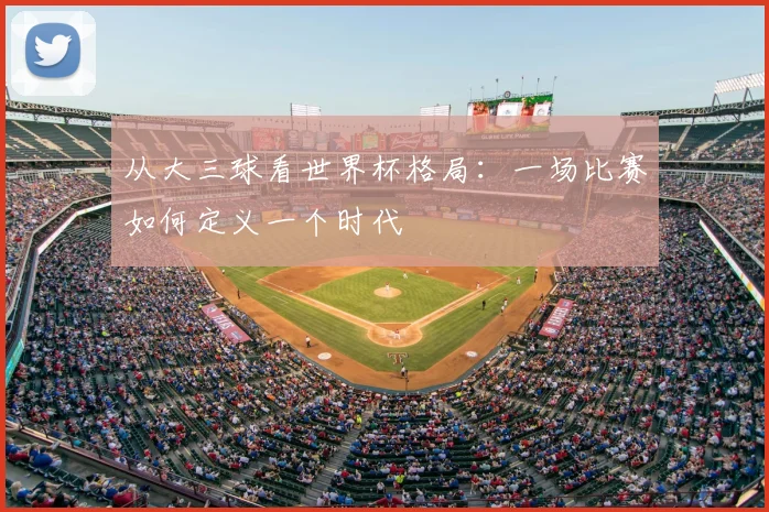 从大三球看世界杯格局：一场比赛如何定义一个时代