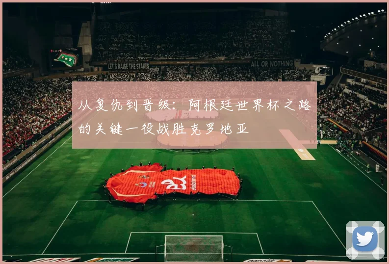 从复仇到晋级：阿根廷世界杯之路的关键一役战胜克罗地亚