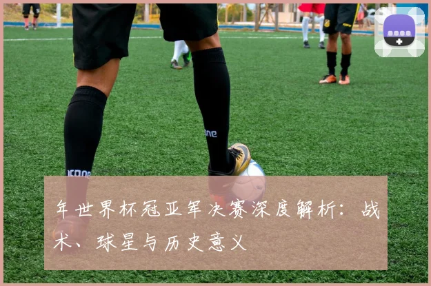 年世界杯冠亚军决赛深度解析：战术、球星与历史意义
