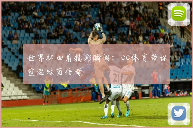 世界杯回看精彩瞬间：cc体育带你重温绿茵传奇