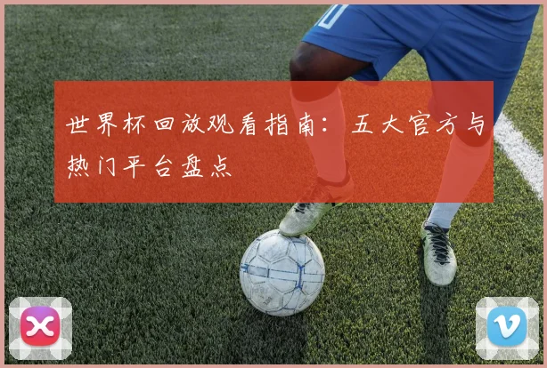 世界杯回放观看指南：五大官方与热门平台盘点