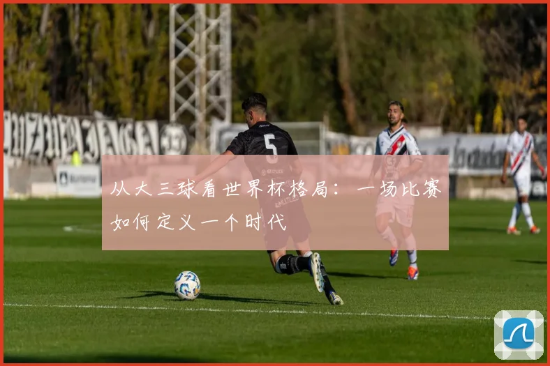 从大三球看世界杯格局：一场比赛如何定义一个时代